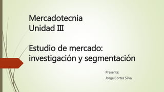 Mercadotecnia
Unidad III
Estudio de mercado:
investigación y segmentación
Presenta:
Jorge Cortes Silva
 