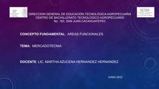 DIRECCION GENERAL DE EDUCACIÓN TECNOLÓGICA AGROPECUARIA
CENTRO DE BACHILLERATO TECNOLOGICO AGROPECUARIO
No. 183, SAN JUAN CACAHUATEPEC
CONCEPTO FUNDAMENTAL: AREAS FUNCIONALES
TEMA: MERCADOTECNIA
DOCENTE: LIC. MARTHA AZUCENA HERNANDEZ HERNANDEZ
JUNIO 2015
 