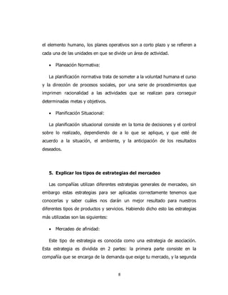 8
el elemento humano, los planes operativos son a corto plazo y se refieren a
cada una de las unidades en que se divide un área de actividad.
 Planeación Normativa:
La planificación normativa trata de someter a la voluntad humana el curso
y la dirección de procesos sociales, por una serie de procedimientos que
imprimen racionalidad a las actividades que se realizan para conseguir
determinadas metas y objetivos.
 Planificación Situacional:
La planificación situacional consiste en la toma de decisiones y el control
sobre lo realizado, dependiendo de a lo que se aplique, y que esté de
acuerdo a la situación, el ambiente, y la anticipación de los resultados
deseados.
5. Explicar los tipos de estrategias del mercadeo
Las compañías utilizan diferentes estrategias generales de mercadeo, sin
embargo estas estrategias para ser aplicadas correctamente tenemos que
conocerlas y saber cuáles nos darán un mejor resultado para nuestros
diferentes tipos de productos y servicios. Habiendo dicho esto las estrategias
más utilizadas son las siguientes:
 Mercadeo de afinidad:
Este tipo de estrategia es conocida como una estrategia de asociación.
Esta estrategia es dividida en 2 partes: la primera parte consiste en la
compañía que se encarga de la demanda que exige tu mercado, y la segunda
 