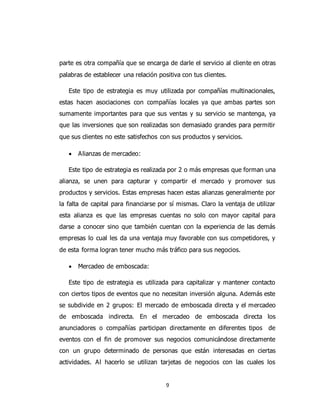 9
parte es otra compañía que se encarga de darle el servicio al cliente en otras
palabras de establecer una relación positiva con tus clientes.
Este tipo de estrategia es muy utilizada por compañías multinacionales,
estas hacen asociaciones con compañías locales ya que ambas partes son
sumamente importantes para que sus ventas y su servicio se mantenga, ya
que las inversiones que son realizadas son demasiado grandes para permitir
que sus clientes no este satisfechos con sus productos y servicios.
 Alianzas de mercadeo:
Este tipo de estrategia es realizada por 2 o más empresas que forman una
alianza, se unen para capturar y compartir el mercado y promover sus
productos y servicios. Estas empresas hacen estas alianzas generalmente por
la falta de capital para financiarse por sí mismas. Claro la ventaja de utilizar
esta alianza es que las empresas cuentas no solo con mayor capital para
darse a conocer sino que también cuentan con la experiencia de las demás
empresas lo cual les da una ventaja muy favorable con sus competidores, y
de esta forma logran tener mucho más tráfico para sus negocios.
 Mercadeo de emboscada:
Este tipo de estrategia es utilizada para capitalizar y mantener contacto
con ciertos tipos de eventos que no necesitan inversión alguna. Además este
se subdivide en 2 grupos: El mercado de emboscada directa y el mercadeo
de emboscada indirecta. En el mercadeo de emboscada directa los
anunciadores o compañías participan directamente en diferentes tipos de
eventos con el fin de promover sus negocios comunicándose directamente
con un grupo determinado de personas que están interesadas en ciertas
actividades. Al hacerlo se utilizan tarjetas de negocios con las cuales los
 