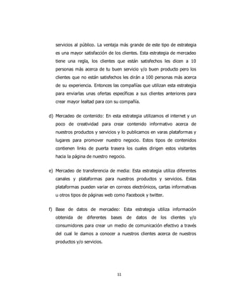 11
servicios al público. La ventaja más grande de este tipo de estrategia
es una mayor satisfacción de los clientes. Esta estrategia de mercadeo
tiene una regla, los clientes que están satisfechos les dicen a 10
personas más acerca de tu buen servicio y/o buen producto pero los
clientes que no están satisfechos les dirán a 100 personas más acerca
de su experiencia. Entonces las compañías que utilizan esta estrategia
para enviarlas unas ofertas específicas a sus clientes anteriores para
crear mayor lealtad para con su compañía.
d) Mercadeo de contenido: En esta estrategia utilizamos el internet y un
poco de creatividad para crear contenido informativo acerca de
nuestros productos y servicios y lo publicamos en varas plataformas y
lugares para promover nuestro negocio. Estos tipos de contenidos
contienen links de puerta trasera los cuales dirigen estos visitantes
hacia la página de nuestro negocio.
e) Mercadeo de transferencia de media: Esta estrategia utiliza diferentes
canales y plataformas para nuestros productos y servicios. Estas
plataformas pueden variar en correos electrónicos, cartas informativas
u otros tipos de páginas web como Facebook y twitter.
f) Base de datos de mercadeo: Esta estrategia utiliza información
obtenida de diferentes bases de datos de los clientes y/o
consumidores para crear un medio de comunicación efectivo a través
del cual le damos a conocer a nuestros clientes acerca de nuestros
productos y/o servicios.
 