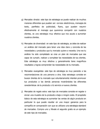 12
g) Mercadeo directo: este tipo de estrategia se puede realizar de muchos
maneras diferentes que pueden ser: correos electrónicos, mensajes de
texto, panfletos de publicidad, flyers, que pueden resumir
efectivamente el mensaje que queremos compartir con nuestros
clientes, es una estrategia muy efectiva que nos ayuda a aumentar
nuestros clientes.
h) Mercadeo de diversidad: en este tipo de estrategia, se debe de realizar
un análisis del mercado para tener una idea clara y concreta de las
necesidades y productos que tu mercado quiere o necesita. Una vez tu
análisis ha sido completado se crea un plan de mercadeo que sea
capaz de cumplir, realizar y completar las necesidades de tus clientes.
Esta estrategia es muy efectiva y generalmente tiene magníficos
resultados y logras comprender las necesidades de tu mercado.
i) Mercadeo evangelista: este tipo de estrategia es muy parecido a las
recomendaciones de una persona a otra. Esta estrategia consiste en
buscar clientes de tu mercado que voluntariamente intenten promover
tus productos a las demás personas mostrándoles las diferentes
características de tu producto o tú servicio a nuevos clientes.
j) Mercadeo de regalo extra: este tipo de mercadeo consiste en regalar o
enviar una muestra de tu producto a bajo o ningún costo. El propósito
básico de esta estrategia es aumentar las ventas de algún producto en
particular lo que puede resultar en una mayor ganancia para la
compañía en comparación con que se utilizara una estrategia standard
de mercadeo. Compra uno y llévate el segundo gratis es un ejemplo
de este tipo de mercadeo.
 