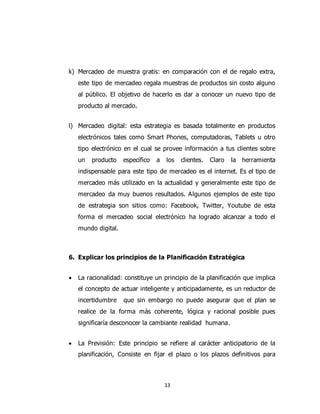 13
k) Mercadeo de muestra gratis: en comparación con el de regalo extra,
este tipo de mercadeo regala muestras de productos sin costo alguno
al público. El objetivo de hacerlo es dar a conocer un nuevo tipo de
producto al mercado.
l) Mercadeo digital: esta estrategia es basada totalmente en productos
electrónicos tales como Smart Phones, computadoras, Tablets u otro
tipo electrónico en el cual se provee información a tus clientes sobre
un producto específico a los clientes. Claro la herramienta
indispensable para este tipo de mercadeo es el internet. Es el tipo de
mercadeo más utilizado en la actualidad y generalmente este tipo de
mercadeo da muy buenos resultados. Algunos ejemplos de este tipo
de estrategia son sitios como: Facebook, Twitter, Youtube de esta
forma el mercadeo social electrónico ha logrado alcanzar a todo el
mundo digital.
6. Explicar los principios de la Planificación Estratégica
 La racionalidad: constituye un principio de la planificación que implica
el concepto de actuar inteligente y anticipadamente, es un reductor de
incertidumbre que sin embargo no puede asegurar que el plan se
realice de la forma más coherente, lógica y racional posible pues
significaría desconocer la cambiante realidad humana.
 La Previsión: Este principio se refiere al carácter anticipatorio de la
planificación, Consiste en fijar el plazo o los plazos definitivos para
 