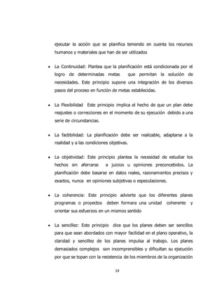 14
ejecutar la acción que se planifica teniendo en cuenta los recursos
humanos y materiales que han de ser utilizados
 La Continuidad: Plantea que la planificación está condicionada por el
logro de determinadas metas que permitan la solución de
necesidades. Este principio supone una integración de los diversos
pasos del proceso en función de metas establecidas.
 La Flexibilidad Este principio implica el hecho de que un plan debe
reajustes o correcciones en el momento de su ejecución debido a una
serie de circunstancias.
 La factibilidad: La planificación debe ser realizable, adaptarse a la
realidad y a las condiciones objetivas.
 La objetividad: Este principio plantea la necesidad de estudiar los
hechos sin aferrarse a juicios u opiniones preconcebidos. La
planificación debe basarse en datos reales, razonamientos precisos y
exactos, nunca en opiniones subjetivas o especulaciones.
 La coherencia: Este principio advierte que los diferentes planes
programas o proyectos deben formara una unidad coherente y
orientar sus esfuerzos en un mismos sentido
 La sencillez: Este principio dice que los planes deben ser sencillos
para que sean abordados con mayor facilidad en el plano operativo, la
claridad y sencillez de los planes impulsa al trabajo. Los planes
demasiados complejos son incomprensibles y dificultan su ejecución
por que se topan con la resistencia de los miembros de la organización
 
