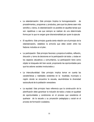 15
 La estandarización: Este principio Implica la homogeneización de
procedimientos, programas y productos, para que los planes sean más
sencillos y claros, la estandarización es posibles en aquellas tareas que
son repetitivas o sea que siempre se realizan de una determinada
forma por lo que no exigen gran discrecionalidad por quien la ejecuta
 El equilibrio: Este principio guarda cierta relación con el principio de la
estandarización, establece la armonía que debe existir entre los
factores incluidos en el plan.
 La participación Éste principio favorece y propicia el análisis, reflexión,
discusión y toma de decisiones en la participación de todos y todas en
los espacios educativos y comunitarios. La participación tiene como
objeto la búsqueda del bien social, propiciando las oportunidades para
que los actores sociales involucrados y
 La interculturalidad: Este principio implica tomar en cuenta las
características y realidades existentes en la localidad, municipio o
región donde se encuentra la escuela, asumiéndose la diversidad
sociocultural de la población venezolana
 La equidad: Este principio hace referencia que la construcción de la
planificación debe garantizar la inclusión de todos y todas en igualdad
de oportunidades y condiciones en el proceso que caracteriza el
quehacer de la escuela y su proyección pedagógica y social en el
proceso de formación ciudadana.
 