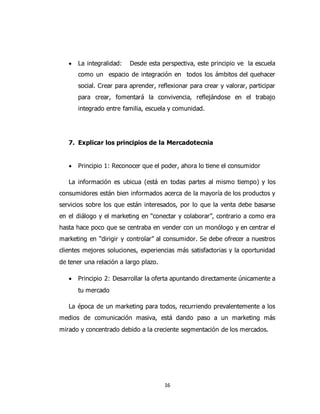16
 La integralidad: Desde esta perspectiva, este principio ve la escuela
como un espacio de integración en todos los ámbitos del quehacer
social. Crear para aprender, reflexionar para crear y valorar, participar
para crear, fomentará la convivencia, reflejándose en el trabajo
integrado entre familia, escuela y comunidad.
7. Explicar los principios de la Mercadotecnia
 Principio 1: Reconocer que el poder, ahora lo tiene el consumidor
La información es ubicua (está en todas partes al mismo tiempo) y los
consumidores están bien informados acerca de la mayoría de los productos y
servicios sobre los que están interesados, por lo que la venta debe basarse
en el diálogo y el marketing en “conectar y colaborar”, contrario a como era
hasta hace poco que se centraba en vender con un monólogo y en centrar el
marketing en “dirigir y controlar” al consumidor. Se debe ofrecer a nuestros
clientes mejores soluciones, experiencias más satisfactorias y la oportunidad
de tener una relación a largo plazo.
 Principio 2: Desarrollar la oferta apuntando directamente únicamente a
tu mercado
La época de un marketing para todos, recurriendo prevalentemente a los
medios de comunicación masiva, está dando paso a un marketing más
mirado y concentrado debido a la creciente segmentación de los mercados.
 
