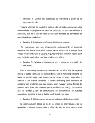 17
 Principio 3: Diseñar las estrategias de marketing a partir de la
propuesta de valor:
Toda la actividad de marketing deberá estar dirigida a comunicar a los
consumidores la propuesta de valor del producto, no sus características y
funciones, que es lo que se hace en una gran cantidad de actividades de
comunicación de marketing.
 Principio 4: Focalizarse en cómo se distribuye y entrega:
Se recomienda que nos preguntemos continuamente si podemos
encontrar una forma de redefinir nuestra red de distribución y entrega, para
ofrecer mucho más valor al usuario. Algunas empresas ya lo han hecho, es el
caso de Dell a nivel online y de Ikea en el mundo offline.
 Principio 5: Participar conjuntamente con el cliente en la creación de
más valor:
Con el marketing transaccional (iniciado en los años 50), la empresa
definía y creaba valor para los consumidores. Con el marketing relacional (a
partir de los 80 hasta hoy), la empresa se centra en atraer, desarrollar y
fidelizar a los clientes rentables. El nuevo marketing debe centrarse en
colaborar con el cliente para que juntos, creen nuevas y únicas formas de
generar valor. Para ello propone que se establezca un diálogo permanente
con los clientes y con las comunidades de consumidores de nuestros
productos y servicios, lo que se facilita con Internet y los blog.
 Principio 6: Utilizar nuevas formas para alcanzar al cliente conocido:
La recomendación básica es la de no limitar las alternativas a las ya
conocidas y trilladas durante años y años. No sólo se debe recurrir a las
 