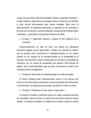 18
nuevas vías que ofrece Internet (newsletter, banners, publicidad contextual –
al estilo AdSense-, blog, foros, comunidades online, y similares), sino también
a otras formas pre-existentes pero menos utilizadas, tales como la
esponsorización, la publicidad experiencial, la aparición de los productos y
servicios de la empresa en series de televisión, programas de entretenimiento
y festivales, y, sobre todo, la promoción directa en las calles.
 Principio 7: Desarrollar métricas y analizar el ROI (Retorno de la
inversión):
Fundamentalmente se trata de crear una batería de indicadores
financieros capaces de dar seguimiento y señalar con suficiente la relación
que se produce entre inversiones en marketing-impacto en las ventas-
impacto en los ingresos de la empresa-impacto en la rentabilidad de la
empresa. Esto permitirá vincular directamente la inversión en actividades de
marketing con los niveles de rentabilidad que generan. Este enfoque de
gestión, que se está afianzando cada vez más, es conocido en inglés como
marketing metrics management.
 Principio 8: Desarrollar el marketing basado en la alta tecnología:
El nuevo marketing debe, necesariamente, recurrir a los recursos que
ponen en las manos de las empresas las nuevas tecnologías de la información
y la informática, con aplicaciones que vayan más allá de un CRM o un ERP.
 Principio 9: Focalizarse en crear activos a largo plazo:
La empresa orientada a beneficios reduce los costes, substituye personas
por tecnología, reduce el precio y el valor de los productos, consigue muchos
clientes. La empresa orientada a la lealtad de los clientes invierte en activos
 