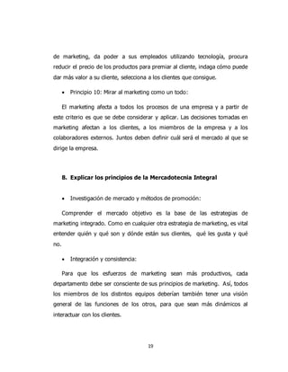 19
de marketing, da poder a sus empleados utilizando tecnología, procura
reducir el precio de los productos para premiar al cliente, indaga cómo puede
dar más valor a su cliente, selecciona a los clientes que consigue.
 Principio 10: Mirar al marketing como un todo:
El marketing afecta a todos los procesos de una empresa y a partir de
este criterio es que se debe considerar y aplicar. Las decisiones tomadas en
marketing afectan a los clientes, a los miembros de la empresa y a los
colaboradores externos. Juntos deben definir cuál será el mercado al que se
dirige la empresa.
8. Explicar los principios de la Mercadotecnia Integral
 Investigación de mercado y métodos de promoción:
Comprender el mercado objetivo es la base de las estrategias de
marketing integrado. Como en cualquier otra estrategia de marketing, es vital
entender quién y qué son y dónde están sus clientes, qué les gusta y qué
no.
 Integración y consistencia:
Para que los esfuerzos de marketing sean más productivos, cada
departamento debe ser consciente de sus principios de marketing. Así, todos
los miembros de los distintos equipos deberían también tener una visión
general de las funciones de los otros, para que sean más dinámicos al
interactuar con los clientes.
 