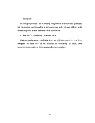20
 Cohesión:
El principio principal del marketing integrado es asegurarse de que todas
las estrategias promocionales se complementen entre sí para obtener más
clientes llegando a ellos de manera más económica.
 Resolución y marketing basado en tema:
Cada campaña promocional debe tener un objetivo en mente, que debe
reflejarse en cada una de las acciones de marketing. Es decir, cada
herramienta promocional debe apuntar al mismo objetivo.
 