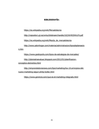 21
BIBLIOGRAFÍA:
https://es.wikipedia.org/wiki/Mercadotecnia
http://repositori.uji.es/xmlui/bitstream/handle/10234/49394/s74.pdf
https://es.wikipedia.org/wiki/Mezcla_de_mercadotecnia
http://www.salonhogar.com/materias/administracion/tiposdeplaneacio
n.htm
https://www.gestiopolis.com/tipos-de-estrategias-de-mercadeo/
http://planiestraevaluac.blogspot.com/2012/01/planificacion-
conceptos-elementos.html
http://emprendedoresnews.com/tips/marketing/los-10-principios-del-
nuevo-marketing-segun-philip-kotler.html
https://www.gerencie.com/que-es-el-marketing-integrado.html
 