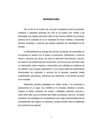 1
INTRODUCCIÓN:
Hoy en día en el mundo hay una gran competencia entre las grandes,
medianas y pequeñas empresas por ello se ha puesto gran interés a las
actividades que realizan para tener éxito en las mismas. Debido a los diversos
cambios de la sociedad se vio la necesidad de tomar medidas y desarrollar
diversos productos y servicios que puedan satisfacer las necesidades de los
clientes.
La Mercadotecnia se encarga del proceso de planear las actividades de
la empresa en relación con el precio, la promoción, distribución y venta de
bienes y servicios que ofrece, así como la definición del producto o servicio
con base en las preferencias del consumidor, de forma tal que permitan crear
un intercambio (entre empresa y consumidor) que satisfaga los objetivos de
los clientes y de la propia organización. Si se cumple todas las características
mencionadas los productos o servicios de la empresa, poseerán ciertas
características particulares, distintivas que diferencian a los demás similares
en el mercado.
Desarrollar grandes estrategias de ventas ayuda a las empresas a
posicionarse en un lugar muy rentable en el mercado, dándose a conocer,
mejorar la oferta, aumentar las ventas y utilidades, optimizar recursos y
sobre todo hacer que los clientes sean leales al producto o servicio. Se deben
considerar las estrategias de mercadotecnia como algo imprescindible para la
competitividad del negocio en particular, aunque también para la estabilidad
de la economía en general.
 