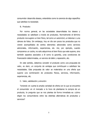 3
consumidor desarrolla deseos, entendidos como la carencia de algo específico
que satisface la necesidad.
B. Producto:
Por norma general, en las sociedades desarrolladas los deseos y
necesidades se satisfacen a través de productos. Normalmente el término
producto nos sugiere un bien físico, tal como un automóvil, un televisor o una
cámara de fotos. Sin embargo, hoy en día son pocos los productos que no
vienen acompañados de ciertos elementos adicionales como servicios
adicionales, información, experiencias, etc. Así, por ejemplo, cuando
compramos un coche, no solo adquirimos el bien físico que este supone, sino
también aspectos asociados a él como la garantía, unas condiciones de
financiación determinadas, un servicio de taller y reparación, etc.
En este sentido, debemos concebir el producto como una propuesta de
valor, es decir, un conjunto de ventajas que contribuyen a satisfacer las
necesidades. Esta propuesta de valor se materializa en una oferta que
supone una combinación de productos físicos, servicios, información,
experiencias, etc.
C. Valor, satisfacción y emoción:
Teniendo en cuenta la amplia variedad de oferta con la que se encuentra
el consumidor en el mercado a la hora de plantearse la compra de un
producto, la pregunta que se nos plantea de forma inmediata es: ¿cómo
eligen los consumidores entre las distintas alternativas de productos y
servicios?
 