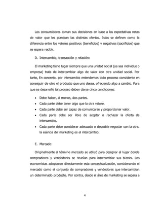 4
Los consumidores toman sus decisiones en base a las expectativas netas
de valor que les plantean las distintas ofertas. Estas se definen como la
diferencia entre los valores positivos (beneficios) y negativos (sacrificios) que
se espera recibir.
D. Intercambio, transacción y relación:
El marketing tiene lugar siempre que una unidad social (ya sea individuo o
empresa) trata de intercambiar algo de valor con otra unidad social. Por
tanto, En concreto, por intercambio entendemos todo proceso consistente en
conseguir de otro el producto que uno desea, ofreciendo algo a cambio. Para
que se desarrolle tal proceso deben darse cinco condiciones:
 Debe haber, al menos, dos partes.
 Cada parte debe tener algo que la otra valore.
 Cada parte debe ser capaz de comunicarse y proporcionar valor.
 Cada parte debe ser libre de aceptar o rechazar la oferta de
intercambio.
 Cada parte debe considerar adecuado o deseable negociar con la otra.
la esencia del marketing es el intercambio.
E. Mercado:
Originalmente el término mercado se utilizó para designar el lugar donde
compradores y vendedores se reunían para intercambiar sus bienes. Los
economistas adoptaron directamente esta conceptualización, considerando el
mercado como el conjunto de compradores y vendedores que intercambian
un determinado producto. Por contra, desde el área de marketing se separa a
 