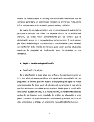 6
mezcla de mercadotecnia es un conjunto de variables controlables que se
combinan para lograr un determinado resultado en el mercado meta, como
influir positivamente en la demanda, generar ventas y utilidades.
La mezcla de mercadeo constituye una herramienta para el análisis de los
productos o servicios que ofrece una empresa frente a las necesidades del
mercado, las cuales varían constantemente por los cambios que la
globalización genera en el comportamiento del consumidor. A continuación,
por medio de este blog se podrán conocer a profundidad las cuatro variables
que conforman dicha mezcla de mercadeo para lograr que los estudiantes
adquieran la capacidad de implementar estas herramientas en sus
compañías.
4. Explicar los tipos de planificación
 Planificación Estratégica:
Es la planificación a largo plazo que enfoca a la organización como un
todo. Los administradores consideran a la organización una unidad total y se
preguntan a sí mismo qué debe hacerse a largo plazo para lograr las metas
organizacionales. Se debe seguir el principio del compromiso el cual afirma
que los administradores deben comprometerse fondos para la planificación
sólo cuando puedan anticipar, en el futuro próximo, un rendimiento sobre los
gastos de planificación como resultado del análisis de planeación a largo
plazo. Los costos de la planificación son una inversión y no debe incurrirse en
ellos a menos que se anticipe un rendimiento razonable sobre la inversión.
 