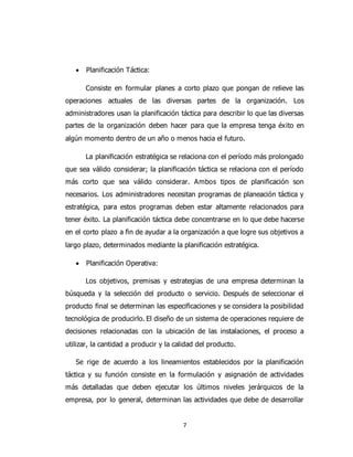 7
 Planificación Táctica:
Consiste en formular planes a corto plazo que pongan de relieve las
operaciones actuales de las diversas partes de la organización. Los
administradores usan la planificación táctica para describir lo que las diversas
partes de la organización deben hacer para que la empresa tenga éxito en
algún momento dentro de un año o menos hacia el futuro.
La planificación estratégica se relaciona con el período más prolongado
que sea válido considerar; la planificación táctica se relaciona con el período
más corto que sea válido considerar. Ambos tipos de planificación son
necesarios. Los administradores necesitan programas de planeación táctica y
estratégica, para estos programas deben estar altamente relacionados para
tener éxito. La planificación táctica debe concentrarse en lo que debe hacerse
en el corto plazo a fin de ayudar a la organización a que logre sus objetivos a
largo plazo, determinados mediante la planificación estratégica.
 Planificación Operativa:
Los objetivos, premisas y estrategias de una empresa determinan la
búsqueda y la selección del producto o servicio. Después de seleccionar el
producto final se determinan las especificaciones y se considera la posibilidad
tecnológica de producirlo. El diseño de un sistema de operaciones requiere de
decisiones relacionadas con la ubicación de las instalaciones, el proceso a
utilizar, la cantidad a producir y la calidad del producto.
Se rige de acuerdo a los lineamientos establecidos por la planificación
táctica y su función consiste en la formulación y asignación de actividades
más detalladas que deben ejecutar los últimos niveles jerárquicos de la
empresa, por lo general, determinan las actividades que debe de desarrollar
 