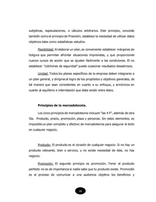 subjetivas, especulaciones, o cálculos arbitrarios. Este principio, conocido
también como el principio de Precisión, establece la necesidad de utilizar datos
objetivos tales como estadísticas estudios
Flexibilidad: Al elaborar un plan, es conveniente establecer márgenes de
holgura que permitan afrontar situaciones imprevistas, y que proporcionen
nuevos cursos de acción que se ajusten fácilmente a las condiciones. El no
establecer "colchones de seguridad" puede ocasionar resultados desastrosos.
Unidad: Todos los planes específicos de la empresa deben integrarse a
un plan general, y dirigirse al logro de los propósitos y objetivos generales, de
tal manera que sean consistentes en cuanto a su enfoque, y armónicos en
cuanto al equilibrio e interrelación que debe existir entre éstos.
Principios de la mercadotecnia.
Los cinco principios de mercadotecnia incluyen “las 4 P”, además de otra
5ta. Producto, precio, promoción, plaza y personas. Sin estos elementos, es
imposible un plan completo y efectivo de mercadotecnia para asegurar el éxito
en cualquier negocio.
Producto: El producto es el corazón de cualquier negocio. Si no hay un
producto relevante, bien o servicio, y no existe necesidad de éste, no hay
negocio.
Promoción: El segundo principio es promoción. Tener el producto
perfecto no es de importancia si nadie sabe que tu producto existe. Promoción
es el proceso de comunicar a una audiencia objetivo los beneficios y
09
 