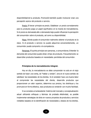 disponibilidad de tu producto. Promoción también puede involucrar crear una
percepción acerca del producto o servicio.
Precio: El tercer principio es precio. Establecer un precio correctamente
para tu producto juega un papel significativo en la mezcla de mercadotecnia.
Si el precio es demasiado alto o demasiado bajo puede influenciar la percepción
del consumidor sobre el producto, así como su disponibilidad.
Plaza: Dónde puede el consumidor realmente obtener el producto es la
clave. Si el producto o servicio no puede adquirirse convenientemente, un
consumidor puede comprarlo a la competencia.
Personas: El quinto principio son personas, o consumidores. Entender la
demanda del consumidor puede dictar el tipo de producto. Frecuentemente se
desarrollan productos basados en necesidades percibidas del consumidor.
Principios de la mercadotecnia integral.
Hoy en día, la mercadotecnia se debe comprender no solo en el viejo
sentido de hacer una venta, de “hablar y vender”, sino en el nuevo sentido de
satisfacer las necesidades de los clientes. Si el vendedor hace una buena labor
al comprender las necesidades del cliente, desarrolla productos que
proporcionan un valor superior, determina sus precios, los distribuye y los
promueve en forma efectiva, esos productos se venderán con mucha facilidad.
Si se considera el antecedente histórico del mercado y conceptualización
actual utilizando enfoques y técnicas de probada efectividad, es posible
implementar estrategias de éxito en nuevos proyectos de productos y servicios
rentables basados en la identificación de necesidades y deseos de los clientes.
10
 