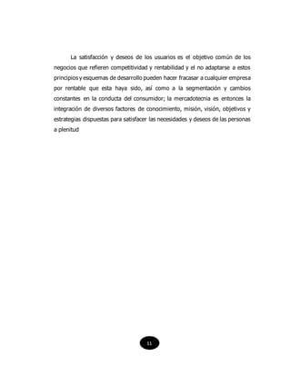 La satisfacción y deseos de los usuarios es el objetivo común de los
negocios que refieren competitividad y rentabilidad y el no adaptarse a estos
principios y esquemas de desarrollo pueden hacer fracasar a cualquier empresa
por rentable que esta haya sido, así como a la segmentación y cambios
constantes en la conducta del consumidor; la mercadotecnia es entonces la
integración de diversos factores de conocimiento, misión, visión, objetivos y
estrategias dispuestas para satisfacer las necesidades y deseos de las personas
a plenitud
11
 