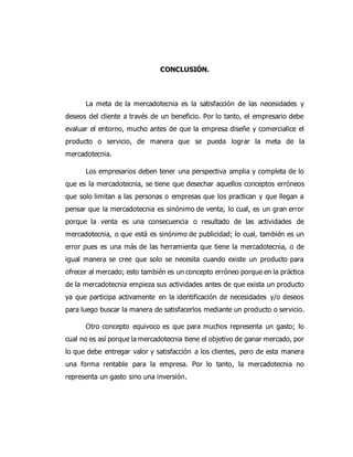 CONCLUSIÓN.
La meta de la mercadotecnia es la satisfacción de las necesidades y
deseos del cliente a través de un beneficio. Por lo tanto, el empresario debe
evaluar el entorno, mucho antes de que la empresa diseñe y comercialice el
producto o servicio, de manera que se pueda lograr la meta de la
mercadotecnia.
Los empresarios deben tener una perspectiva amplia y completa de lo
que es la mercadotecnia, se tiene que desechar aquellos conceptos erróneos
que solo limitan a las personas o empresas que los practican y que llegan a
pensar que la mercadotecnia es sinónimo de venta; lo cual, es un gran error
porque la venta es una consecuencia o resultado de las actividades de
mercadotecnia, o que está es sinónimo de publicidad; lo cual, también es un
error pues es una más de las herramienta que tiene la mercadotecnia, o de
igual manera se cree que solo se necesita cuando existe un producto para
ofrecer al mercado; esto también es un concepto erróneo porque en la práctica
de la mercadotecnia empieza sus actividades antes de que exista un producto
ya que participa activamente en la identificación de necesidades y/o deseos
para luego buscar la manera de satisfacerlos mediante un producto o servicio.
Otro concepto equivoco es que para muchos representa un gasto; lo
cual no es así porque la mercadotecnia tiene el objetivo de ganar mercado, por
lo que debe entregar valor y satisfacción a los clientes, pero de esta manera
una forma rentable para la empresa. Por lo tanto, la mercadotecnia no
representa un gasto sino una inversión.
 