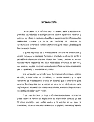 INTRODUCCIÓN.
La mercadotecnia al definirse como un proceso social y administrativo
permite a las personas y a las organizaciones obtener aquello que necesitan y
quieren, por ello es el medio por el cual las organizaciones identifican aquellas
necesidades humanas que no se han satisfecho, las convierten en
oportunidades comerciales y crean satisfacciones para otros y utilidades para
la misma organización.
El punto de partida de la mercadotecnia radica en las necesidades y
deseos humanos. La necesidad humana es el estado en el que se siente la
privación de algunos satisfactores básicos. Los deseos, consisten en anhelar
los satisfactores específicos para estas necesidades profundas. La demanda,
por su parte, consiste en desear productos específicos que están respaldados
por la capacidad y la voluntad de adquirirlos.
Una transacción comprende varias dimensiones: al menos dos objetos
de valor, acuerdo sobre las condiciones, un tiempo convenido y un lugar
convenido. La mercadotecnia consiste en acciones que se emprenden para
provocar las respuestas que se desean por parte de un público meta, hacia
algún objetivo. Para efectuar intercambios exitosos, el mercadólogo analiza lo
que cada parte espera dar y recibir.
El proceso de tratar de llegar a términos convenientes para ambas
partes recibe el nombre de negociación. La negociación conduce, ya sea
términos aceptables para ambas partes, o la decisión de no hacer la
transacción, tratan de establecer relaciones a largo plazo, confiables y seguras
 