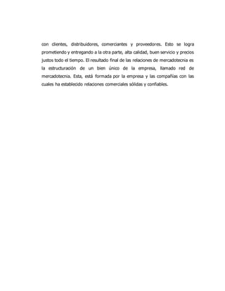 con clientes, distribuidores, comerciantes y proveedores. Esto se logra
prometiendo y entregando a la otra parte, alta calidad, buen servicio y precios
justos todo el tiempo. El resultado final de las relaciones de mercadotecnia es
la estructuración de un bien único de la empresa, llamado red de
mercadotecnia. Esta, está formada por la empresa y las compañías con las
cuales ha establecido relaciones comerciales sólidas y confiables.
 