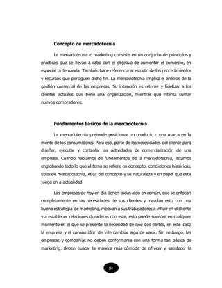 Concepto de mercadotecnia
La mercadotecnia o marketing consiste en un conjunto de principios y
prácticas que se llevan a cabo con el objetivo de aumentar el comercio, en
especial la demanda. También hace referencia al estudio de los procedimientos
y recursos que persiguen dicho fin. La mercadotecnia implica el análisis de la
gestión comercial de las empresas. Su intención es retener y fidelizar a los
clientes actuales que tiene una organización, mientras que intenta sumar
nuevos compradores.
Fundamentos básicos de la mercadotecnia
La mercadotecnia pretende posicionar un producto o una marca en la
mente de los consumidores. Para eso, parte de las necesidades del cliente para
diseñar, ejecutar y controlar las actividades de comercialización de una
empresa. Cuando hablamos de fundamentos de la mercadotecnia, estamos
englobando todo lo que al tema se refiere en concepto, condiciones históricas,
tipos de mercadotecnia, ética del concepto y su naturaleza y en papel que esta
juega en a actualidad.
Las empresas de hoy en día tienen todas algo en común, que se enfocan
completamente en las necesidades de sus clientes y mezclan esto con una
buena estrategia de marketing, motivan a sus trabajadores a influir en el cliente
y a establecer relaciones duraderas con este, esto puede suceder en cualquier
momento en el que se presente la necesidad de que dos partes, en este caso
la empresa y el consumidor, de intercambiar algo de valor. Sin embargo, las
empresas y compañías no deben conformarse con una forma tan básica de
marketing, deben buscar la manera más cómoda de ofrecer y satisfacer la
04
 