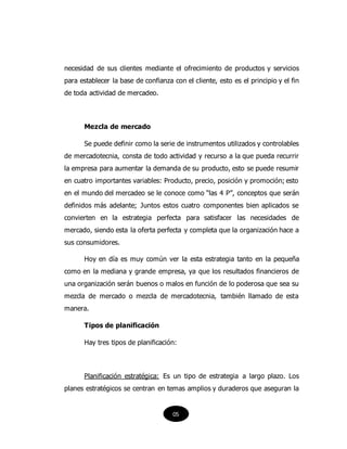 necesidad de sus clientes mediante el ofrecimiento de productos y servicios
para establecer la base de confianza con el cliente, esto es el principio y el fin
de toda actividad de mercadeo.
Mezcla de mercado
Se puede definir como la serie de instrumentos utilizados y controlables
de mercadotecnia, consta de todo actividad y recurso a la que pueda recurrir
la empresa para aumentar la demanda de su producto, esto se puede resumir
en cuatro importantes variables: Producto, precio, posición y promoción; esto
en el mundo del mercadeo se le conoce como “las 4 P”, conceptos que serán
definidos más adelante; Juntos estos cuatro componentes bien aplicados se
convierten en la estrategia perfecta para satisfacer las necesidades de
mercado, siendo esta la oferta perfecta y completa que la organización hace a
sus consumidores.
Hoy en día es muy común ver la esta estrategia tanto en la pequeña
como en la mediana y grande empresa, ya que los resultados financieros de
una organización serán buenos o malos en función de lo poderosa que sea su
mezcla de mercado o mezcla de mercadotecnia, también llamado de esta
manera.
Tipos de planificación
Hay tres tipos de planificación:
Planificación estratégica: Es un tipo de estrategia a largo plazo. Los
planes estratégicos se centran en temas amplios y duraderos que aseguran la
05
 