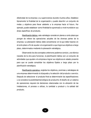 efectividad de la empresa y su supervivencia durante muchos años. Establece
típicamente la finalidad de la organización y puede describir un conjunto de
metas y objetivos para llevar adelante a la empresa hacia el futuro. Por
ejemplo, puede establecer como finalidad la supremacía a nivel mundial en sus
áreas específicas de producto.
Planificación táctica: esta estrategia consiste en planes a corto plazo que
pongan de relieve las operaciones actuales de las diversas partes de la
empresa. La planeación táctica debe concentrarse en lo que debe hacerse en
el corto plazo a fin de ayudar a la organización a que logre sus objetivos a largo
plazo, determinados mediante la planeación estratégica.
Observando los dos conceptos anteriores podemos concluir, una técnica
necesita de la otra para funcionar, la planificación táctica son un conjunto de
actividades que ayudan a la empresa a lograr sus objetivos en estado presente
para que se pueda consolidar los objetivos fijados a largo plazo por la
planificación estratégica.
Planificación operativa: engloba los objetivos, premisas y estrategias de
una empresa determinando la búsqueda y la selección del producto o servicio.
Después de seleccionar el producto final se determinarán las especificaciones
y se considera la posibilidad tecnológica de producirlo. El diseño de un sistema
de operaciones requiere de decisiones relacionadas con la ubicación de las
instalaciones, el proceso a utilizar, la cantidad a producir y la calidad del
producto.
06
 