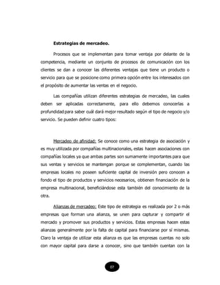 Estrategias de mercadeo.
Procesos que se implementan para tomar ventaja por delante de la
competencia, mediante un conjunto de procesos de comunicación con los
clientes se dan a conocer las diferentes ventajas que tiene un producto o
servicio para que se posicione como primera opción entre los interesados con
el propósito de aumentar las ventas en el negocio.
Las compañías utilizan diferentes estrategias de mercadeo, las cuales
deben ser aplicadas correctamente, para ello debemos conocerlas a
profundidad para saber cuál dará mejor resultado según el tipo de negocio y/o
servicio. Se pueden definir cuatro tipos:
Mercadeo de afinidad: Se conoce como una estrategia de asociación y
es muy utilizada por compañías multinacionales, estas hacen asociaciones con
compañías locales ya que ambas partes son sumamente importantes para que
sus ventas y servicios se mantengan porque se complementan, cuando las
empresas locales no poseen suficiente capital de inversión pero conocen a
fondo el tipo de productos y servicios necesarios, obtienen financiación de la
empresa multinacional, beneficiándose esta también del conocimiento de la
otra.
Alianzas de mercadeo: Este tipo de estrategia es realizada por 2 o más
empresas que forman una alianza, se unen para capturar y compartir el
mercado y promover sus productos y servicios. Estas empresas hacen estas
alianzas generalmente por la falta de capital para financiarse por sí mismas.
Claro la ventaja de utilizar esta alianza es que las empresas cuentas no solo
con mayor capital para darse a conocer, sino que también cuentan con la
07
 