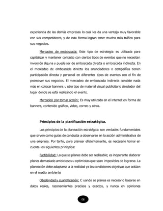 experiencia de las demás empresas lo cual les da una ventaja muy favorable
con sus competidores, y de esta forma logran tener mucho más tráfico para
sus negocios.
Mercadeo de emboscada: Este tipo de estrategia es utilizada para
capitalizar y mantener contacto con ciertos tipos de eventos que no necesitan
inversión alguna y puede ser de emboscada directa o emboscada indirecta. En
el mercadeo de emboscada directa los anunciadores o compañías tienen
participación directa y personal en diferentes tipos de eventos con el fin de
promover sus negocios. El mercadeo de emboscada indirecta consiste nada
más en colocar banners u otro tipo de material visual publicitario alrededor del
lugar donde se está realizando el evento.
Mercadeo por tomar acción: Es muy utilizado en el internet en forma de
banners, contenido gráfico, video, correo y otros.
Principios de la planificación estratégica.
Los principios de la planeación estratégica son verdades fundamentales
que sirven como guías de conducta a observarse en la acción administrativa de
una empresa. Por tanto, para planear eficientemente, es necesario tomar en
cuenta los siguientes principios:
Factibilidad: Lo que se planee debe ser realizable; es inoperante elaborar
planes demasiado ambiciosos u optimistas que sean imposibles de lograrse. La
planeación debe adaptarse a la realidad ya las condiciones objetivas que actúan
en el medio ambiente
Objetividad y cuantificación: C uando se planea es necesario basarse en
datos reales, razonamientos precisos y exactos, y nunca en opiniones
08
 