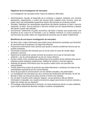 Objetivos de la investigación de mercados
La investigación de mercados tiene 3 tipos de objetivos diferentes.
 Administrativos: Ayudar al desarrollo de la empresa o negocio mediante una correcta
planeación, organización y control del recurso tanto material como humano, para así
poder cubrir las necesidades específicas dentro del mercado en el tiempo exacto.
 Sociales: Satisfacer las necesidades específicas del cliente mediante un bien o servicio
requerido, es decir, que el producto o servicio cumpla con los requerimientos y deseos
del cliente cuando sea utilizado.
 Económicos: Determinar el grado económico del éxito o fracaso que pueda tener una
empresa al ser nueva en el mercado, o en su defecto introducir un nuevo producto o
servicio para así poder saber con seguridad las acciones que se deben implementar.
Beneficios de una buena investigación de mercados:
 Se tiene más y mejor información para poder tomar decisiones acertadas que fomenten
el crecimiento de la empresa y la haga más eficiente.
 Proporciona información real y precisa que ayuda a resolver problemas futuros que se
puedan presentar.
 Conocerás el tamaño del mercado que se ha de cubrir en caso de vender algún
producto o servicio.
 Determina el sistema de ventas correcto de acuerdo con lo que el mercado está
pidiendo, y así la comercialización se da con mayor eficacia.
 Ayuda a saber cómo cambian las preferencias (y los gustos) de los clientes para que la
empresa pueda satisfacer preferencias, hábitos de compra y nivel de ingreso.
 Además de generar información que nos ayuda a saber cómo nos perciben los
consumidores.
 Podrás determinar el tipo de producto que debe fabricarse o venderse con base en las
necesidades específicas por los consumidores.
 Sirve de guía para la comunicación con los clientes actuales y los potenciales.
 La investigación de mercados ayu da a conocer las tendencias del mercado, de ahí de
llevarla a cabo con frecuencia para conocer a fondo a los clientes.
 Es una gran inversión para cualquier negocio, ya que gracias a ella se obtiene
información invaluable, nos muestra el camino a seguir para tomar el camino correcto y
lograr las ventas que se requieren.
 Al investigar adecuadamente el mercado, sin duda estaremos dando un paso adelante,
y por ende le estaremos llevando ventaja a nuestros competidores.
 