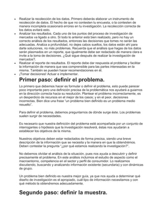  Realizar la recolección de los datos. Primero deberás elaborar un instrumento de
recolección de datos. El hecho de que no contesten tu encuesta, o la contesten de
manera incompleta ocasionará errores en tu investigación. La recolección correcta de
los datos evitará esto.
 Analizar los resultados. Cada uno de los puntos del proceso de investigación de
mercados va ligado a otro. Si todo lo anterior está bien realizado, pero no hay un
correcto análisis de los resultados, entonces las decisiones que tomes no serán las
adecuadas. Analiza a profundidad, no dejes cabos sueltos, los datos están ahí para
darte soluciones, no más problemas. Recuerda que el análisis que hagas de los datos
serán plasmados en un reporte, que igualmente debe ser redactado de manera clara e
invite a la toma de decisiones. ¿Qué sigue después de realizar la investigación de
mercados?.
 Realizar el reporte de resultados. El reporte debe dar respuesta al problema y facilitar
la información de manera que sea comprensible para las partes interesadas en la
misma. También se pueden hacer recomendaciones en él.
 ¡Tomar decisiones! Actuar e implementar.
Primer paso: definir el problema.
Lo primero que debemos hacer es formular o definir el problema, esto puede parecer
poco importante pero una definición precisa de la problemática nos ayudará a guiarnos
en la dirección correcta hacia su resolución. Plantear el problema incorrectamente, es
un desperdicio de recursos en el mejor de los casos; y en el peor, decisiones
incorrectas. Bien dice una frase “un problema bien definido es un problema medio
resuelto”.
Para definir el problema, debemos preguntarnos de dónde surge éste. Los problemas
suelen surgir de necesidades.
Es necesario que nuestra definición del problema esté acompañada por un conjunto de
interrogantes o hipótesis que la investigación resolverá, éstas nos ayudarán a
establecer los objetivos de la misma.
Nuestros objetivos deben estar redactados de forma precisa, siendo una breve
descripción de la información que se necesita y la manera en que la obtendrémos.
Deben contestar la pregunta “¿por qué estamos realizando la investigación?”.
No debemos olvidar el análisis de la situación, pues nos ayuda a descubrir y definir
precisamente el problema. En este análisis incluimos el estudio de aspecto como el
macroentorno, competencia en el sector y perfil de consumidor. Lo realizamos
discutiendo, buscando y analizando información existente (secundaria) y con dinámicas
de grupo.
Un problema bien definido es nuestra mejor guía, ya que nos ayuda a determinar qué
diseño de investigación es el apropiado, cuál tipo de información necesitamos y con
qué método la obtendremos adecuadamente.
Segundo paso: definir la muestra.
 