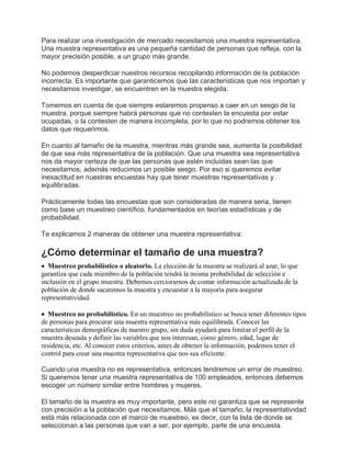 Para realizar una investigación de mercado necesitamos una muestra representativa.
Una muestra representativa es una pequeña cantidad de personas que refleja, con la
mayor precisión posible, a un grupo más grande.
No podemos desperdiciar nuestros recursos recopilando información de la población
incorrecta. Es importante que garanticemos que las características que nos importan y
necesitamos investigar, se encuentren en la muestra elegida.
Tomemos en cuenta de que siempre estaremos propenso a caer en un sesgo de la
muestra, porque siempre habrá personas que no contesten la encuesta por estar
ocupadas, o la contesten de manera incompleta, por lo que no podremos obtener los
datos que requerimos.
En cuanto al tamaño de la muestra, mientras más grande sea, aumenta la posibilidad
de que sea más representativa de la población. Que una muestra sea representativa
nos da mayor certeza de que las personas que estén incluidas sean las que
necesitamos, además reducimos un posible sesgo. Por eso si queremos evitar
inexactitud en nuestras encuestas hay que tener muestras representativas y
equilibradas.
Prácticamente todas las encuestas que son consideradas de manera seria, tienen
como base un muestreo científico, fundamentados en teorías estadísticas y de
probabilidad.
Te explicamos 2 maneras de obtener una muestra representativa:
¿Cómo determinar el tamaño de una muestra?
 Muestreo probabilístico o aleatorio. La elección de la muestra se realizará al azar, lo que
garantiza que cada miembro de la población tendrá la misma probabilidad de selección e
inclusión en el grupo muestra. Debemos cerciorarnos de contar información actualizada de la
población de donde sacaremos la muestra y encuestar a la mayoría para asegurar
representatividad.
 Muestreo no probabilístico. En un muestreo no probabilístico se busca tener diferentes tipos
de personas para procurar una muestra representativa más equilibrada. Conocer las
características demográficas de nuestro grupo, sin duda ayudará para limitar el perfil de la
muestra deseada y definir las variables que nos interesan, como género, edad, lugar de
residencia, etc. Al conocer estos criterios, antes de obtener la información, podemos tener el
control para crear una muestra representativa que nos sea eficiente.
Cuando una muestra no es representativa, entonces tendremos un error de muestreo.
Si queremos tener una muestra representativa de 100 empleados, entonces debemos
escoger un número similar entre hombres y mujeres.
El tamaño de la muestra es muy importante, pero este no garantiza que se represente
con precisión a la población que necesitamos. Más que el tamaño, la representatividad
está más relacionada con el marco de muestreo, es decir, con la lista de donde se
seleccionan a las personas que van a ser, por ejemplo, parte de una encuesta.
 