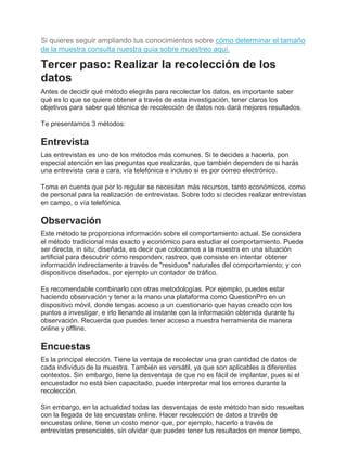 Si quieres seguir ampliando tus conocimientos sobre cómo determinar el tamaño
de la muestra consulta nuestra guía sobre muestreo aquí.
Tercer paso: Realizar la recolección de los
datos
Antes de decidir qué método elegirás para recolectar los datos, es importante saber
qué es lo que se quiere obtener a través de esta investigación, tener claros los
objetivos para saber qué técnica de recolección de datos nos dará mejores resultados.
Te presentamos 3 métodos:
Entrevista
Las entrevistas es uno de los métodos más comunes. Si te decides a hacerla, pon
especial atención en las preguntas que realizarás, que también dependen de si harás
una entrevista cara a cara, vía telefónica e incluso si es por correo electrónico.
Toma en cuenta que por lo regular se necesitan más recursos, tanto económicos, como
de personal para la realización de entrevistas. Sobre todo si decides realizar entrevistas
en campo, o vía telefónica.
Observación
Este método te proporciona información sobre el comportamiento actual. Se considera
el método tradicional más exacto y económico para estudiar el comportamiento. Puede
ser directa, in situ; diseñada, es decir que colocamos a la muestra en una situación
artificial para descubrir cómo responden; rastreo, que consiste en intentar obtener
información indirectamente a través de "residuos" naturales del comportamiento; y con
dispositivos diseñados, por ejemplo un contador de tráfico.
Es recomendable combinarlo con otras metodologías. Por ejemplo, puedes estar
haciendo observación y tener a la mano una plataforma como QuestionPro en un
dispositivo móvil, donde tengas acceso a un cuestionario que hayas creado con los
puntos a investigar, e irlo llenando al instante con la información obtenida durante tu
observación. Recuerda que puedes tener acceso a nuestra herramienta de manera
online y offline.
Encuestas
Es la principal elección. Tiene la ventaja de recolectar una gran cantidad de datos de
cada individuo de la muestra. También es versátil, ya que son aplicables a diferentes
contextos. Sin embargo, tiene la desventaja de que no es fácil de implantar, pues si el
encuestador no está bien capacitado, puede interpretar mal los errores durante la
recolección.
Sin embargo, en la actualidad todas las desventajas de este método han sido resueltas
con la llegada de las encuestas online. Hacer recolección de datos a través de
encuestas online, tiene un costo menor que, por ejemplo, hacerlo a través de
entrevistas presenciales, sin olvidar que puedes tener tus resultados en menor tiempo,
 