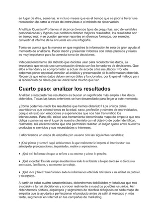 en lugar de días, semanas, e incluso meses que es el tiempo que se podría llevar una
recolección de datos a través de entrevistas o el método de observación.
Al utilizar QuestionPro tienes al alcance diversos tipos de preguntas, uso de variables
personalizadas y lógicas que permiten obtener mejores resultados, los resultados son
en tiempo real, y se pueden generar reportes en diversos formatos, por ejemplo:
convertir el informe de la encuesta en una infografía.
Toma en cuenta que la manera en que registres la información te será de gran ayuda al
momento de analizarla. Poder medir y presentar informes con datos precisos y reales
es muy importante para la correcta toma de decisiones.
Independientemente del método que decidas usar para recolectar los datos, es
importante que exista una comunicación directa con los tomadores de decisiones. Que
ellos entiendan y se comprometan a actuar de acorde a los resultados. Por ello
debemos poner especial atención al análisis y presentación de la información obtenida.
Recuerda que estos datos deben sernos útiles y funcionales, por lo que el método para
la recolección de datos que se utilice tiene mucho que ver.
Cuarto paso: analizar los resultados
Analizar e interpretar los resultados es buscar un significado más amplio a los datos
obtenidos. Todas las fases anteriores se han desarrollado para llegar a este momento.
¿Cómo podemos medir los resultados que hemos obtenido? Los únicos datos
cuantitativos que obtendremos es la edad, sexo, profesión y número de entrevistados,
porque el resto son emociones y experiencias que nos han transmitido los
interlocutores. Para ello, existe una herramienta denominada mapa de empatía que nos
obliga a ponernos en el lugar de nuestra clientela con el objetivo de poder identificar,
realmente, las características que nos permitirán realizar un mejor ajuste entre nuestros
productos o servicios y sus necesidades o intereses.
Elaboraremos un mapa de empatía por usuario con las siguientes variables:
 ¿Qué piensa y siente? Aquí señalaremos lo que realmente le importa al interlocutor: sus
principales preocupaciones, inquietudes, sueños y aspiraciones.
 ¿Qué ve? Información que se refiere a su entorno y cómo lo percibe.
 ¿Qué escucha? En este campo insertaremos todo lo referente a lo que dicen (o le dicen) sus
amistades, familiares, y su entorno de trabajo.
 ¿Qué dice y hace? Insertaremos toda la información obtenida referentes a su actitud en público
y su aspecto.
A partir de estas cuatro características, obtendremos debilidades y fortalezas que nos
ayudarán a tomar decisiones y conocer realmente a nuestros posibles usuarios. Así
obtendremos perfiles, arquetipos y segmentos de clientela reflejados en cada mapa de
empatía que te ayudará a perfeccionar el producto antes de salir al mercado y, más
tarde, segmentar en Internet en tus campañas de marketing.
 