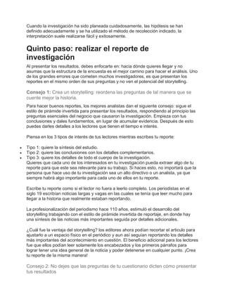 Cuando la investigación ha sido planeada cuidadosamente, las hipótesis se han
definido adecuadamente y se ha utilizado el método de recolección indicado, la
interpretación suele realizarse fácil y exitosamente.
Quinto paso: realizar el reporte de
investigación
Al presentar los resultados, debes enfocarte en: hacia dónde quieres llegar y no
asumas que la estructura de la encuesta es el mejor camino para hacer el análisis. Uno
de los grandes errores que cometen muchos investigadores, es que presentan los
reportes en el mismo orden de sus preguntas y no ven el potencial del storytelling.
Consejo 1: Crea un storytelling: reordena las preguntas de tal manera que se
cuente mejor la historia.
Para hacer buenos reportes, los mejores analistas dan el siguiente consejo: sigue el
estilo de pirámide invertida para presentar los resultados, respondiendo al principio las
preguntas esenciales del negocio que causaron la investigación. Empieza con tus
conclusiones y dales fundamentos, en lugar de acumular evidencia. Después de esto
puedes darles detalles a los lectores que tienen el tiempo e interés.
Piensa en los 3 tipos de interés de tus lectores mientras escribes tu reporte:
 Tipo 1: quiere la síntesis del estudio.
 Tipo 2: quiere las conclusiones con los detalles complementarios.
 Tipo 3: quiere los detalles de todo el cuerpo de la investigación.
Quieres que cada uno de los interesados en tu investigación pueda extraer algo de tu
reporte para que este sea relevante para su trabajo. Si haces esto, no importará que la
persona que hace uso de tu investigación sea un alto directivo o un analista, ya que
siempre habrá algo importante para cada uno de ellos en tu reporte.
Escribe tu reporte como si el lector no fuera a leerlo completo. Los periodistas en el
siglo 19 escribían noticias largas y vagas en las cuales se tenía que leer mucho para
llegar a la historia que realmente estaban reportando.
La profesionalización del periodismo hace 110 años, estimuló el desarrollo del
storytelling trabajando con el estilo de pirámide invertida de reportaje, en donde hay
una síntesis de las noticias más importantes seguida por detalles adicionales.
¿Cuál fue la ventaja del storytelling? los editores ahora podían recortar el articulo para
ajustarlo a un espacio físico en el periódico y aun así seguían reportando los detalles
más importantes del acontecimiento en cuestión. El beneficio adicional para los lectores
fue que ellos podían leer solamente los encabezados y los primeros párrafos para
lograr tener una idea general de la noticia y poder detenerse en cualquier punto. ¡Crea
tu reporte de la misma manera!
Consejo 2: No dejes que las preguntas de tu cuestionario dicten cómo presentar
tus resultados
 