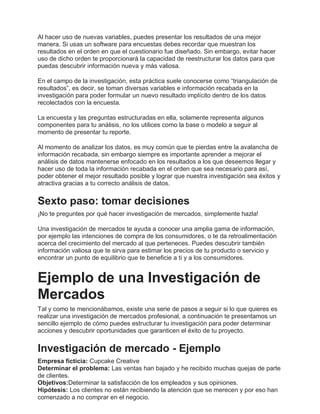 Al hacer uso de nuevas variables, puedes presentar los resultados de una mejor
manera. Si usas un software para encuestas debes recordar que muestran los
resultados en el orden en que el cuestionario fue diseñado. Sin embargo, evitar hacer
uso de dicho orden te proporcionará la capacidad de reestructurar los datos para que
puedas descubrir información nueva y más valiosa.
En el campo de la investigación, esta práctica suele conocerse como “triangulación de
resultados”, es decir, se toman diversas variables e información recabada en la
investigación para poder formular un nuevo resultado implícito dentro de los datos
recolectados con la encuesta.
La encuesta y las preguntas estructuradas en ella, solamente representa algunos
componentes para tu análisis, no los utilices como la base o modelo a seguir al
momento de presentar tu reporte.
Al momento de analizar los datos, es muy común que te pierdas entre la avalancha de
información recabada, sin embargo siempre es importante aprender a mejorar el
análisis de datos mantenerse enfocado en los resultados a los que deseemos llegar y
hacer uso de toda la información recabada en el orden que sea necesario para así,
poder obtener el mejor resultado posible y lograr que nuestra investigación sea éxitos y
atractiva gracias a tu correcto análisis de datos.
Sexto paso: tomar decisiones
¡No te preguntes por qué hacer investigación de mercados, simplemente hazla!
Una investigación de mercados te ayuda a conocer una amplia gama de información,
por ejemplo las intenciones de compra de los consumidores, o te da retroalimentación
acerca del crecimiento del mercado al que perteneces. Puedes descubrir también
información valiosa que te sirva para estimar los precios de tu producto o servicio y
encontrar un punto de equilibrio que te beneficie a ti y a los consumidores.
Ejemplo de una Investigación de
Mercados
Tal y como te mencionábamos, existe una serie de pasos a seguir si lo que quieres es
realizar una investigación de mercados profesional, a continuación te presentamos un
sencillo ejemplo de cómo puedes estructurar tu investigación para poder determinar
acciones y descubrir oportunidades que garanticen el éxito de tu proyecto.
Investigación de mercado - Ejemplo
Empresa ficticia: Cupcake Creative
Determinar el problema: Las ventas han bajado y he recibido muchas quejas de parte
de clientes.
Objetivos:Determinar la satisfacción de los empleados y sus opiniones.
Hipótesis: Los clientes no están recibiendo la atención que se merecen y por eso han
comenzado a no comprar en el negocio.
 