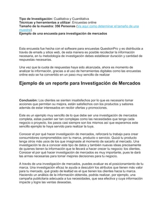 Tipo de Investigación: Cualitativa y Cuantitativa
Técnicas y herramientas a utilizar: Encuestas online
Tamaño de la muestra: 356 Personas (Ve aquí como determinar el tamaño de una
muestra)
Ejemplo de una encuesta para investigación de mercados
Esta encuesta fue hecha con el software para encuestas QuestionPro y es distribuida a
través de emails y sitios web, de esta manera es posible recolectar la información
necesaria, en tu metodología de investigación debes establecer duración y cantidad de
respuestas necesarias.
Una vez que la cuota de respuestas haya sido alcanzada, ahora es momento de
analizar la información, gracias a el uso de herramientas digitales como las encuestas
online esto se ha convertido en un paso muy sencillo de realizar
Ejemplo de un reporte para Investigación de Mercados
Conclusión: Los clientes se sienten insatisfechos por lo que es necesario tomar
acciones que permitan su mejora, están satisfechos con los productos y sabores
además de estar interesados en recibir ofertas y promociones.
Este es un ejemplo muy sencillo de lo que debe ser una investigación de mercados
completa, estas pueden ser tan complejas como las necesidades que tenga cada
negocio o proyecto, los pasos casi siempre son los mismos así que esperamos este
sencillo ejemplo te haya servido para realizar la tuya.
Conocer el por qué hacer investigación de mercados, reforzará tu trabajo para crear
consumidores comprometidos con tu marca, producto o servicio. Quizá tu producto
tenga otros más usos de los que imaginaste al momento de sacarlo al mercado. Una
investigación te da a conocer este tipo de datos y también nuevas ideas precisamente
de quienes tienen la información que te llevará a hacer crecer tu negocio: los clientes.
Conocer el por qué hacer investigación de mercados es muy importante, pues te dará
las armas necesarias para tomar mejores decisiones para tu negocio.
A través de una investigación de mercados, puedes evaluar es el posicionamiento de tu
marca. Una investigación eficaz te ayuda a descubrir los atributos que tienen más valor
para tu mercado, qué grado de lealtad es el que tienen los clientes hacia tu marca.
Haciendo un análisis de la información obtenida, podrás realizar, por ejemplo, una
campaña publicitaria adecuada a tus necesidades, que sea efectiva y cuya información
impacte y logre las ventas deseadas.
 