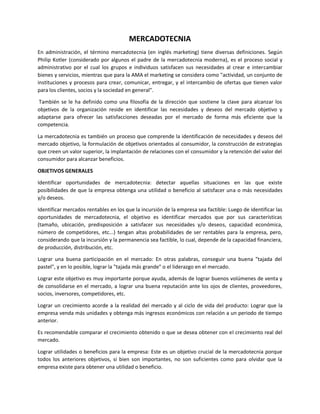 MERCADOTECNIA
En administración, el término mercadotecnia (en inglés marketing) tiene diversas definiciones. Según
Philip Kotler (considerado por algunos el padre de la mercadotecnia moderna), es el proceso social y
administrativo por el cual los grupos e individuos satisfacen sus necesidades al crear e intercambiar
bienes y servicios, mientras que para la AMA el marketing se considera como "actividad, un conjunto de
instituciones y procesos para crear, comunicar, entregar, y el intercambio de ofertas que tienen valor
para los clientes, socios y la sociedad en general".
También se le ha definido como una filosofía de la dirección que sostiene la clave para alcanzar los
objetivos de la organización reside en identificar las necesidades y deseos del mercado objetivo y
adaptarse para ofrecer las satisfacciones deseadas por el mercado de forma más eficiente que la
competencia.
La mercadotecnia es también un proceso que comprende la identificación de necesidades y deseos del
mercado objetivo, la formulación de objetivos orientados al consumidor, la construcción de estrategias
que creen un valor superior, la implantación de relaciones con el consumidor y la retención del valor del
consumidor para alcanzar beneficios.
OBJETIVOS GENERALES
Identificar oportunidades de mercadotecnia: detectar aquellas situaciones en las que existe
posibilidades de que la empresa obtenga una utilidad o beneficio al satisfacer una o más necesidades
y/o deseos.
Identificar mercados rentables en los que la incursión de la empresa sea factible: Luego de identificar las
oportunidades de mercadotecnia, el objetivo es identificar mercados que por sus características
(tamaño, ubicación, predisposición a satisfacer sus necesidades y/o deseos, capacidad económica,
número de competidores, etc...) tengan altas probabilidades de ser rentables para la empresa, pero,
considerando que la incursión y la permanencia sea factible, lo cual, depende de la capacidad financiera,
de producción, distribución, etc.
Lograr una buena participación en el mercado: En otras palabras, conseguir una buena "tajada del
pastel", y en lo posible, lograr la "tajada más grande" o el liderazgo en el mercado.
Lograr este objetivo es muy importante porque ayuda, además de lograr buenos volúmenes de venta y
de consolidarse en el mercado, a lograr una buena reputación ante los ojos de clientes, proveedores,
socios, inversores, competidores, etc.
Lograr un crecimiento acorde a la realidad del mercado y al ciclo de vida del producto: Lograr que la
empresa venda más unidades y obtenga más ingresos económicos con relación a un periodo de tiempo
anterior.
Es recomendable comparar el crecimiento obtenido o que se desea obtener con el crecimiento real del
mercado.
Lograr utilidades o beneficios para la empresa: Este es un objetivo crucial de la mercadotecnia porque
todos los anteriores objetivos, si bien son importantes, no son suficientes como para olvidar que la
empresa existe para obtener una utilidad o beneficio.
 