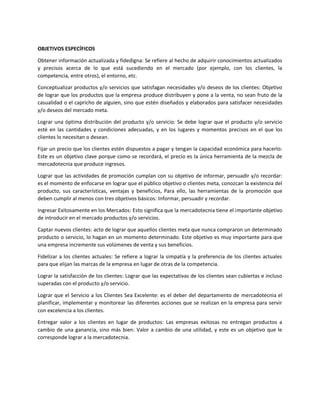 OBJETIVOS ESPECÍFICOS
Obtener información actualizada y fidedigna: Se refiere al hecho de adquirir conocimientos actualizados
y precisos acerca de lo que está sucediendo en el mercado (por ejemplo, con los clientes, la
competencia, entre otros), el entorno, etc.
Conceptualizar productos y/o servicios que satisfagan necesidades y/o deseos de los clientes: Objetivo
de lograr que los productos que la empresa produce distribuyen y pone a la venta, no sean fruto de la
casualidad o el capricho de alguien, sino que estén diseñados y elaborados para satisfacer necesidades
y/o deseos del mercado meta.
Lograr una óptima distribución del producto y/o servicio: Se debe lograr que el producto y/o servicio
esté en las cantidades y condiciones adecuadas, y en los lugares y momentos precisos en el que los
clientes lo necesitan o desean.
Fijar un precio que los clientes estén dispuestos a pagar y tengan la capacidad económica para hacerlo:
Este es un objetivo clave porque como se recordará, el precio es la única herramienta de la mezcla de
mercadotecnia que produce ingresos.
Lograr que las actividades de promoción cumplan con su objetivo de informar, persuadir y/o recordar:
es el momento de enfocarse en lograr que el público objetivo o clientes meta, conozcan la existencia del
producto, sus características, ventajas y beneficios, Para ello, las herramientas de la promoción que
deben cumplir al menos con tres objetivos básicos: Informar, persuadir y recordar.
Ingresar Exitosamente en los Mercados: Esto significa que la mercadotecnia tiene el importante objetivo
de introducir en el mercado productos y/o servicios.
Captar nuevos clientes: acto de lograr que aquellos clientes meta que nunca compraron un determinado
producto o servicio, lo hagan en un momento determinado. Este objetivo es muy importante para que
una empresa incremente sus volúmenes de venta y sus beneficios.
Fidelizar a los clientes actuales: Se refiere a lograr la simpatía y la preferencia de los clientes actuales
para que elijan las marcas de la empresa en lugar de otras de la competencia.
Lograr la satisfacción de los clientes: Lograr que las expectativas de los clientes sean cubiertas e incluso
superadas con el producto y/o servicio.
Lograr que el Servicio a los Clientes Sea Excelente: es el deber del departamento de mercadotecnia el
planificar, implementar y monitorear las diferentes acciones que se realizan en la empresa para servir
con excelencia a los clientes.
Entregar valor a los clientes en lugar de productos: Las empresas exitosas no entregan productos a
cambio de una ganancia, sino más bien: Valor a cambio de una utilidad, y este es un objetivo que le
corresponde lograr a la mercadotecnia.
 