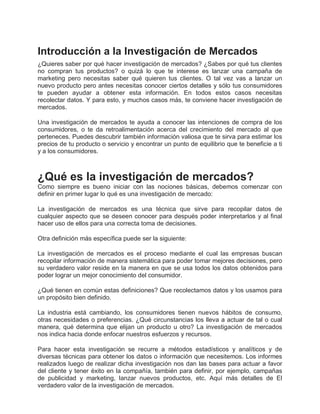 Introducción a la Investigación de Mercados
¿Quieres saber por qué hacer investigación de mercados? ¿Sabes por qué tus clientes
no compran tus productos? o quizá lo que te interese es lanzar una campaña de
marketing pero necesitas saber qué quieren tus clientes. O tal vez vas a lanzar un
nuevo producto pero antes necesitas conocer ciertos detalles y sólo tus consumidores
te pueden ayudar a obtener esta información. En todos estos casos necesitas
recolectar datos. Y para esto, y muchos casos más, te conviene hacer investigación de
mercados.
Una investigación de mercados te ayuda a conocer las intenciones de compra de los
consumidores, o te da retroalimentación acerca del crecimiento del mercado al que
perteneces. Puedes descubrir también información valiosa que te sirva para estimar los
precios de tu producto o servicio y encontrar un punto de equilibrio que te beneficie a ti
y a los consumidores.
¿Qué es la investigación de mercados?
Como siempre es bueno iniciar con las nociones básicas, debemos comenzar con
definir en primer lugar lo qué es una investigación de mercado:
La investigación de mercados es una técnica que sirve para recopilar datos de
cualquier aspecto que se deseen conocer para después poder interpretarlos y al final
hacer uso de ellos para una correcta toma de decisiones.
Otra definición más específica puede ser la siguiente:
La investigación de mercados es el proceso mediante el cual las empresas buscan
recopilar información de manera sistemática para poder tomar mejores decisiones, pero
su verdadero valor reside en la manera en que se usa todos los datos obtenidos para
poder lograr un mejor conocimiento del consumidor.
¿Qué tienen en común estas definiciones? Que recolectamos datos y los usamos para
un propósito bien definido.
La industria está cambiando, los consumidores tienen nuevos hábitos de consumo,
otras necesidades o preferencias. ¿Qué circunstancias los lleva a actuar de tal o cual
manera, qué determina que elijan un producto u otro? La investigación de mercados
nos indica hacia donde enfocar nuestros esfuerzos y recursos.
Para hacer esta investigación se recurre a métodos estadísticos y analíticos y de
diversas técnicas para obtener los datos o información que necesitemos. Los informes
realizados luego de realizar dicha investigación nos dan las bases para actuar a favor
del cliente y tener éxito en la compañía, también para definir, por ejemplo, campañas
de publicidad y marketing, lanzar nuevos productos, etc. Aquí más detalles de El
verdadero valor de la investigación de mercados.
 