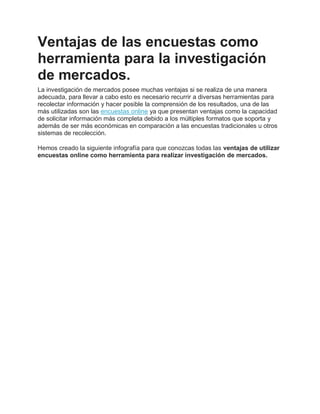 Ventajas de las encuestas como
herramienta para la investigación
de mercados.
La investigación de mercados posee muchas ventajas si se realiza de una manera
adecuada, para llevar a cabo esto es necesario recurrir a diversas herramientas para
recolectar información y hacer posible la comprensión de los resultados, una de las
más utilizadas son las encuestas online ya que presentan ventajas como la capacidad
de solicitar información más completa debido a los múltiples formatos que soporta y
además de ser más económicas en comparación a las encuestas tradicionales u otros
sistemas de recolección.
Hemos creado la siguiente infografía para que conozcas todas las ventajas de utilizar
encuestas online como herramienta para realizar investigación de mercados.
 