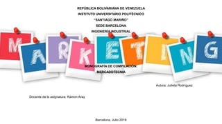 REPÚBLICA BOLIVARIANA DE VENEZUELA
INSTITUTO UNIVERSITARIO POLITÉCNICO
“SANTIAGO MARIÑO”
SEDE BARCELONA
INGENIERÍA INDUSTRIAL
MONOGRAFÍA DE COMPILACIÓN:
MERCADOTECNIA
Autora: Julieta Rodríguez
Docente de la asignatura: Ramon Aray
Barcelona, Julio 2018
 