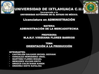 UNIVERSIDAD DE IXTLAHUACA C.U.I
Incorporada a la
UNIVERSIDAD AUTÓNOMA DE EL ESTADO DE MÉXICO.

Licenciatura en ADMINISTRACIÓN
MATERIA

ADMINISTRACIÓN DE LA MERCADOTECNIA
PROFESORA

M.A.N.F. VIRIDIANA FLORES BARRIOS
TEMA

ORIENTACIÓN A LA PRODUCCIÓN
INTEGRANTES:
• CASTREJÓN SALGADO MICHEL GEOVANI
• GONZALEZ HERNÁNDEZ URIEL
• MARTÍNEZ FLORES MIGUEL
• MERCEDES VILCHIS EDITH
• OROZCO COLÍN DIANA KAREN
• ORDOÑEZ NIETO KATALINA

 