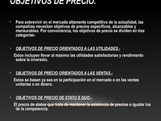 OBJETIVOS DE PRECIO.
•

Para sobrevivir en el mercado altamente competitivo de la actualidad, las
compañías necesitan objetivos de precios específicos, alcanzables y
mensurables. Por conveniencia, los objetivos de precio se dividen en tres
categorías:

•

OBJETIVOS DE PRECIO ORIENTADOS A LAS UTILIDADES.Estos incluyen llevar al máximo las utilidades satisfactorias y rendimiento
sobre la inversión.

•

OBJETIVOS DE PRECIO ORIENTADOS A LAS VENTAS.Estos se basan ya sea en la participación en el mercado o en las ventas
unitarias o en dinero.

•

OBJETIVOS DE PRECIO DE STATU S QUO.El precio de status quo trata de mantener la existencia de precios o igualar los
de la competencia.

 