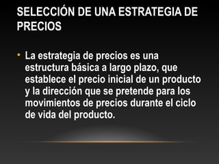 SELECCIÓN DE UNA ESTRATEGIA DE
PRECIOS
• La estrategia de precios es una
estructura básica a largo plazo, que
establece el precio inicial de un producto
y la dirección que se pretende para los
movimientos de precios durante el ciclo
de vida del producto.

 