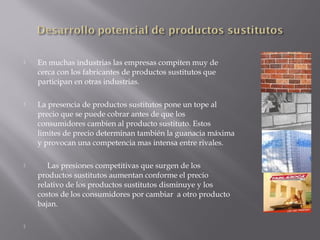 

En muchas industrias las empresas compiten muy de
cerca con los fabricantes de productos sustitutos que
participan en otras industrias.



La presencia de productos sustitutos pone un tope al
precio que se puede cobrar antes de que los
consumidores cambien al producto sustituto. Estos
limites de precio determinan también la guanacia máxima
y provocan una competencia mas intensa entre rivales.



Las presiones competitivas que surgen de los
productos sustitutos aumentan conforme el precio
relativo de los productos sustitutos disminuye y los
costos de los consumidores por cambiar a otro producto
bajan.



 