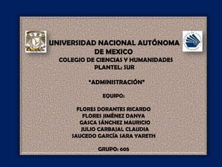 UNIVERSIDAD NACIONAL AUTÓNOMA  DE MEXICO    COLEGIO DE CIENCIAS Y HUMANIDADES  PLANTEL: SUR     “ADMINISTRACIÓN” EQUIPO: FLORES DORANTES RICARDO FLORES JIMÉNEZ DANYA   GASCA SÁNCHEZ MAURICIO   JULIO CARBAJAL CLAUDIA SAUCEDO GARCÍA SARA YARETH  GRUPO: 605 