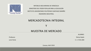 REPÚBLICA BOLIVARIANA DE VENEZUELA
MINISTERIO DEL PODER POPULAR PARA LA EDUCACIÓN
INSTITUTO UNIVERSITARIO POLITÉCNICO SANTIAGO MARIÑO
INGENIERÍA INDUSTRIAL
MERCADOTECNIA INTEGRAL
Y
MUESTRA DE MERCADO
Caracas, Abril 2019
Profesora:
Lenis Pante
ALUMNO:
Deivys Kajale
C.I. 17.921.840
 